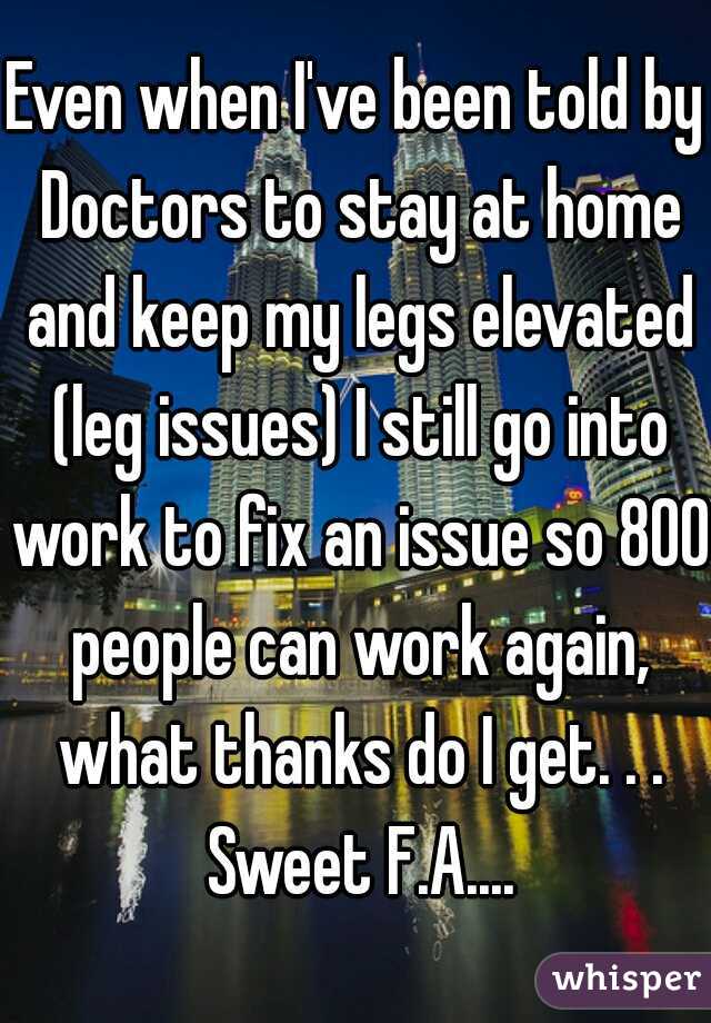 Even when I've been told by Doctors to stay at home and keep my legs elevated (leg issues) I still go into work to fix an issue so 800 people can work again, what thanks do I get. . . Sweet F.A....
