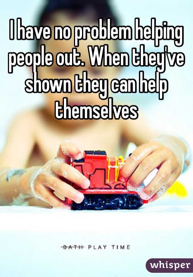 I have no problem helping people out. When they've shown they can help themselves 