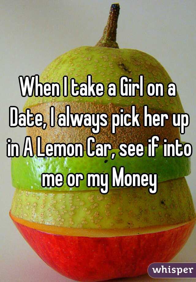 When I take a Girl on a Date, I always pick her up in A Lemon Car, see if into me or my Money