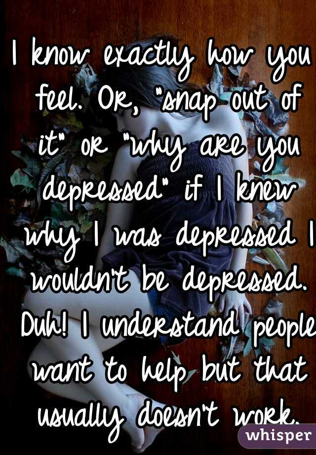 I know exactly how you feel. Or, "snap out of it" or "why are you depressed" if I knew why I was depressed I wouldn't be depressed. Duh! I understand people want to help but that usually doesn't work.