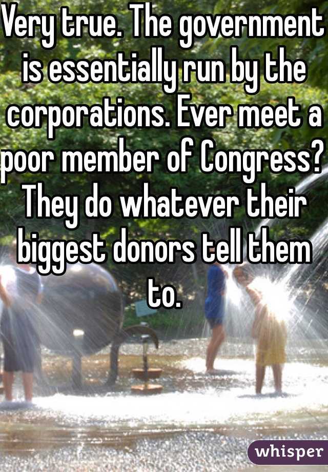 Very true. The government is essentially run by the corporations. Ever meet a poor member of Congress? They do whatever their biggest donors tell them to.