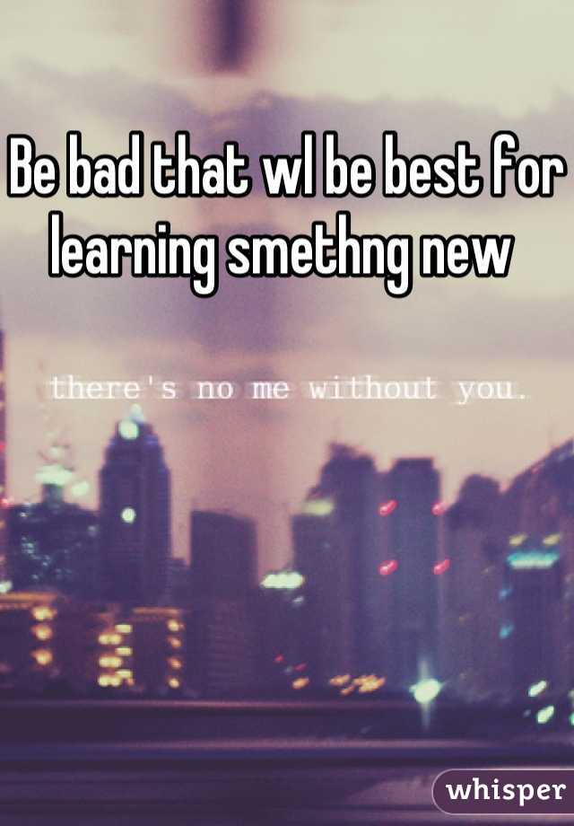 Be bad that wl be best for learning smethng new 