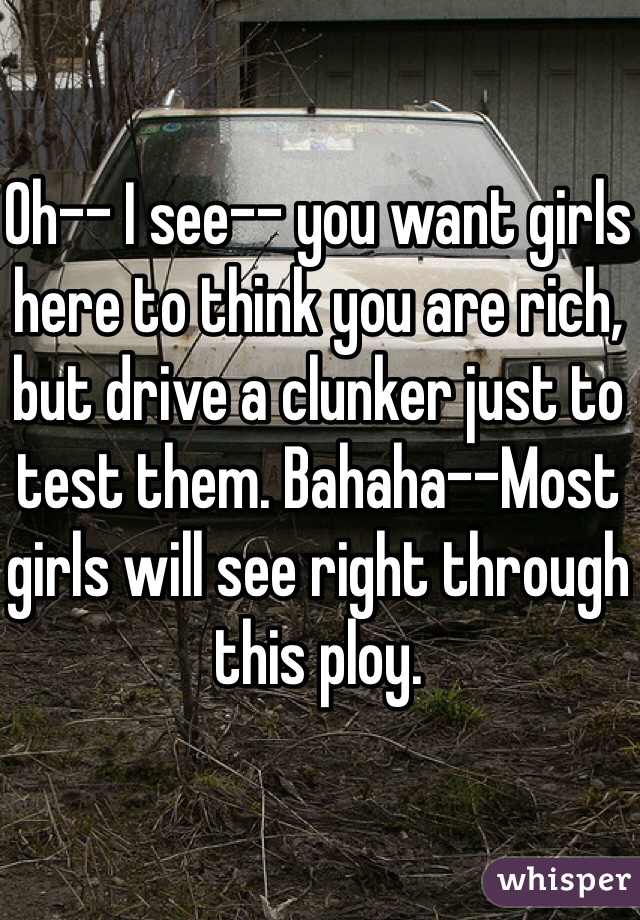 Oh-- I see-- you want girls here to think you are rich, but drive a clunker just to test them. Bahaha--Most girls will see right through this ploy. 