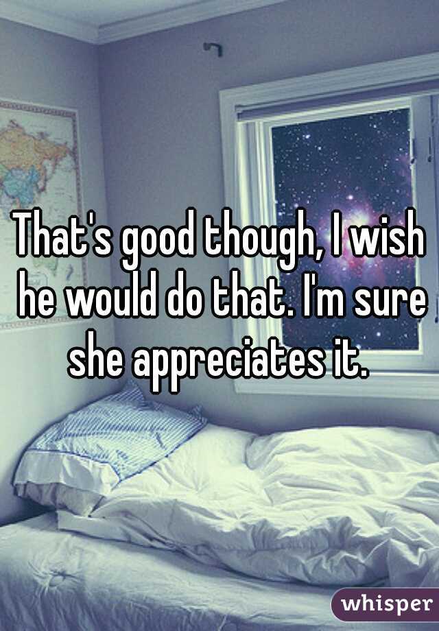 That's good though, I wish he would do that. I'm sure she appreciates it. 