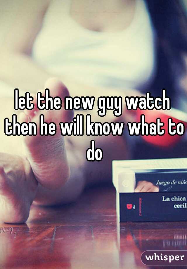 let the new guy watch then he will know what to do