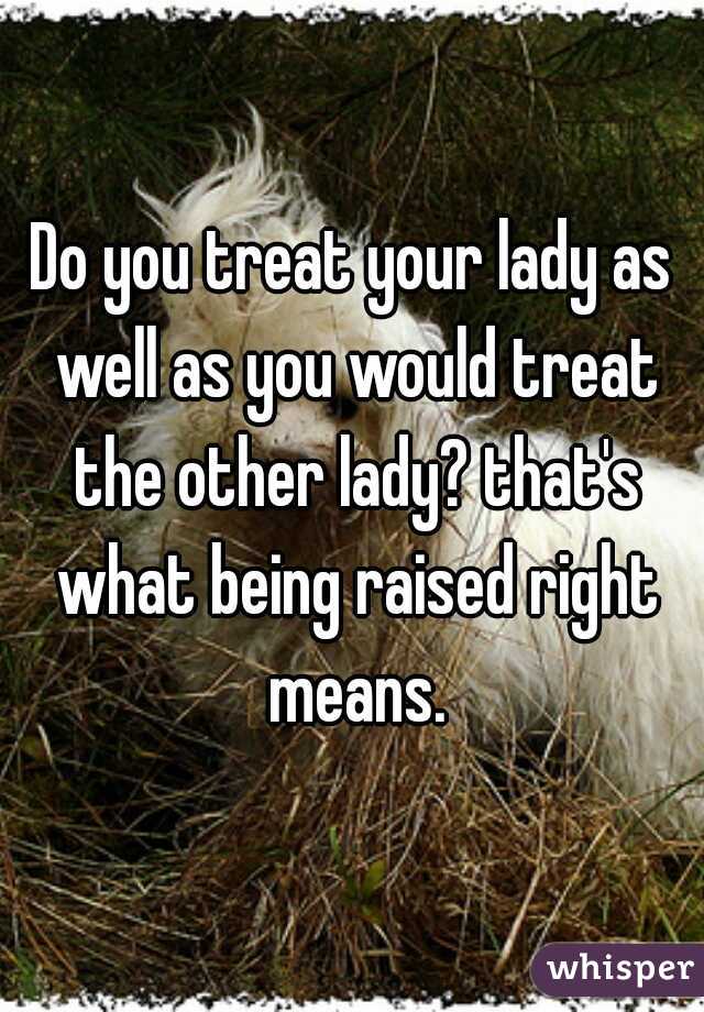 Do you treat your lady as well as you would treat the other lady? that's what being raised right means.