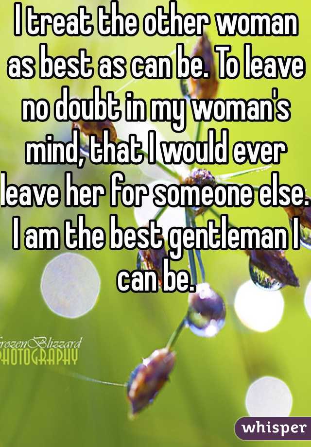 I treat the other woman as best as can be. To leave no doubt in my woman's mind, that I would ever leave her for someone else. I am the best gentleman I can be.