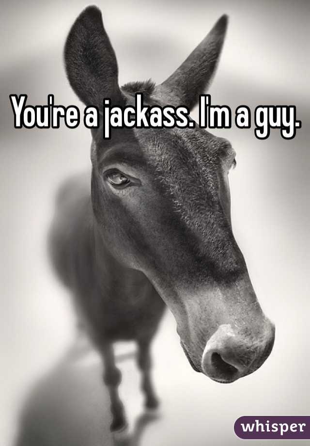 You're a jackass. I'm a guy.