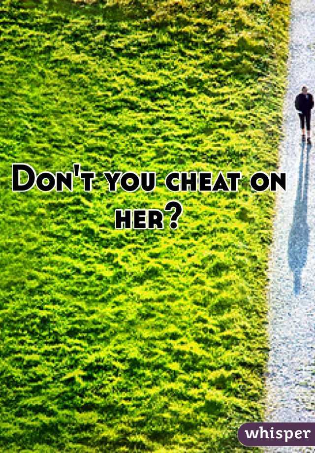 Don't you cheat on her?