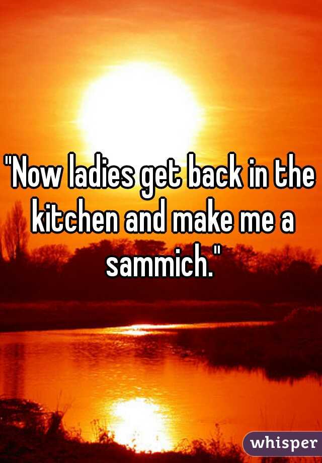 "Now ladies get back in the kitchen and make me a sammich."