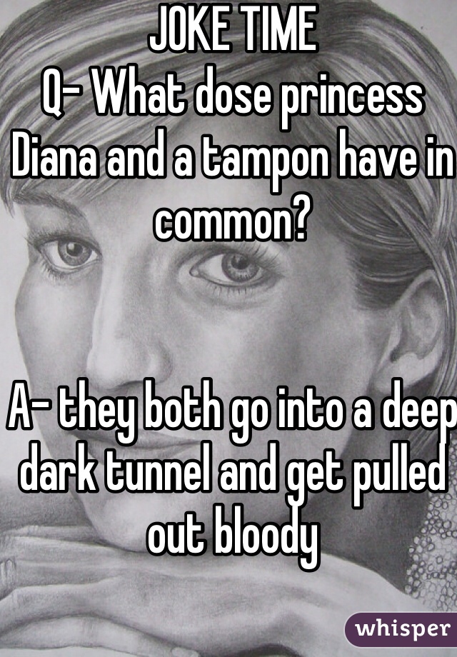 JOKE TIME
Q- What dose princess Diana and a tampon have in common?


A- they both go into a deep dark tunnel and get pulled out bloody