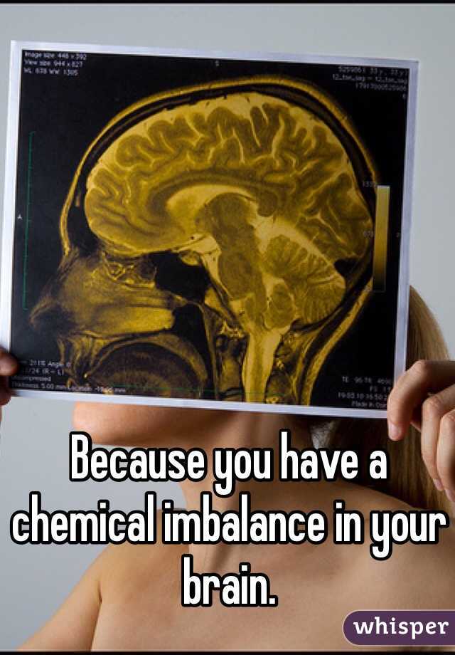 Because you have a chemical imbalance in your brain.