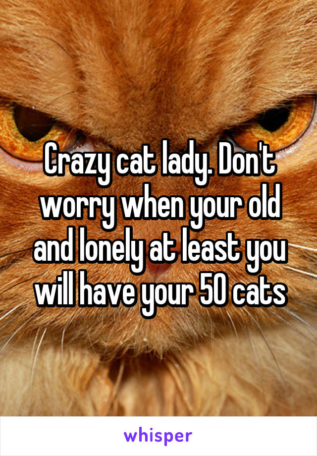 Crazy cat lady. Don't worry when your old and lonely at least you will have your 50 cats