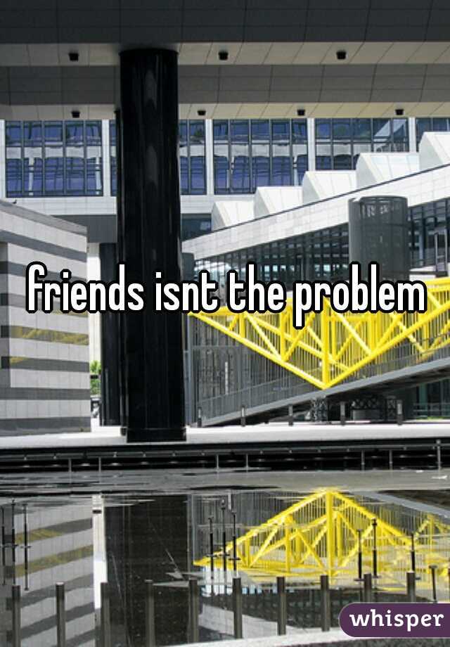 friends isnt the problem