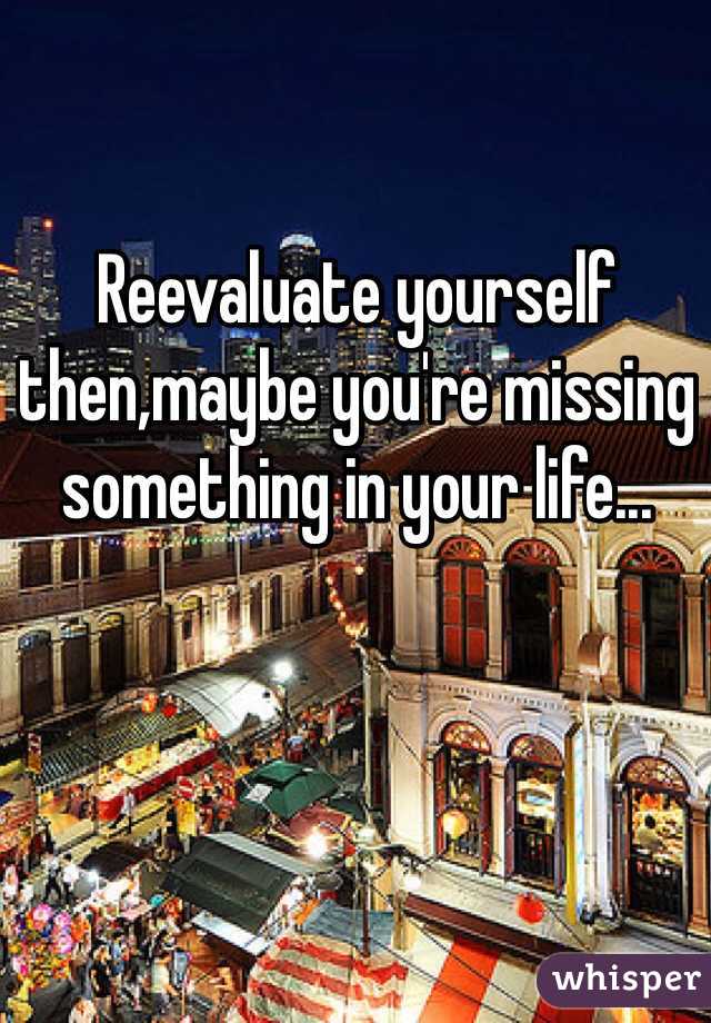 Reevaluate yourself then,maybe you're missing something in your life...
