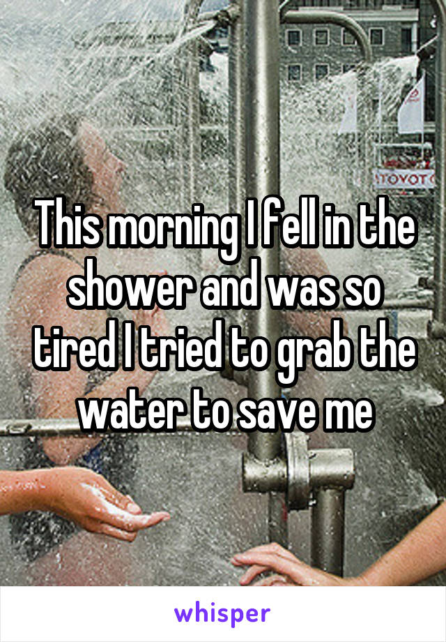 This morning I fell in the shower and was so tired I tried to grab the water to save me