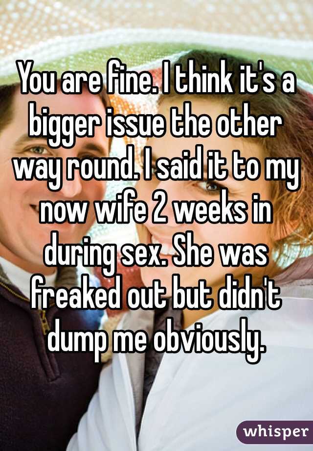 You are fine. I think it's a bigger issue the other way round. I said it to my now wife 2 weeks in during sex. She was freaked out but didn't dump me obviously. 