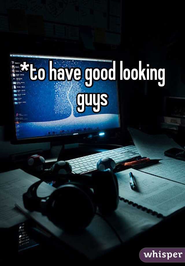 *to have good looking guys