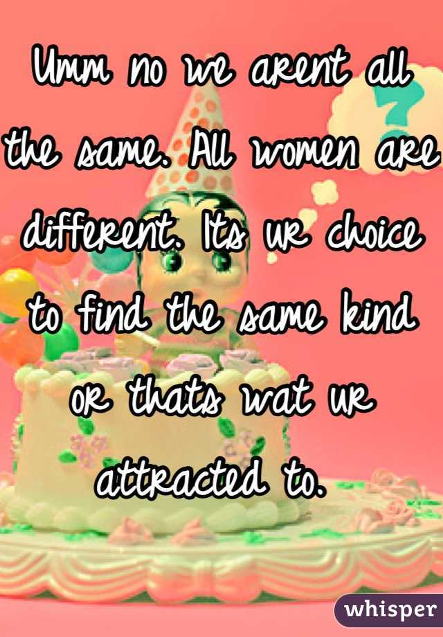 Umm no we arent all the same. All women are different. Its ur choice to find the same kind or thats wat ur attracted to. 