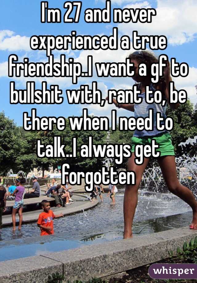 I'm 27 and never experienced a true friendship..I want a gf to bullshit with, rant to, be there when I need to talk..I always get forgotten 
