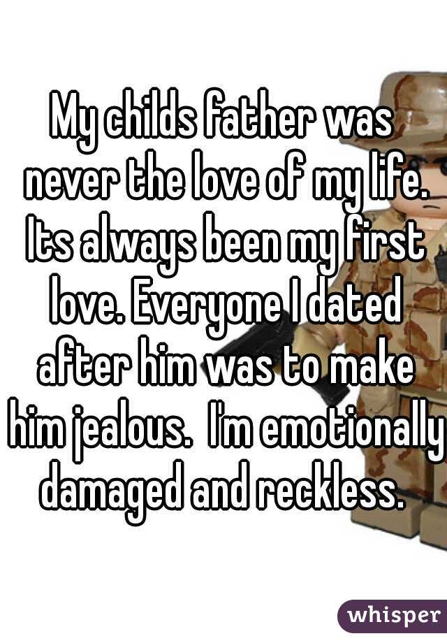 My childs father was never the love of my life. Its always been my first love. Everyone I dated after him was to make him jealous.  I'm emotionally damaged and reckless. 
