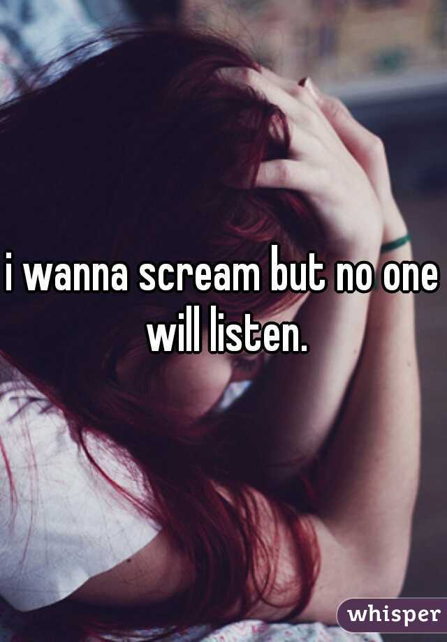 i wanna scream but no one will listen.
