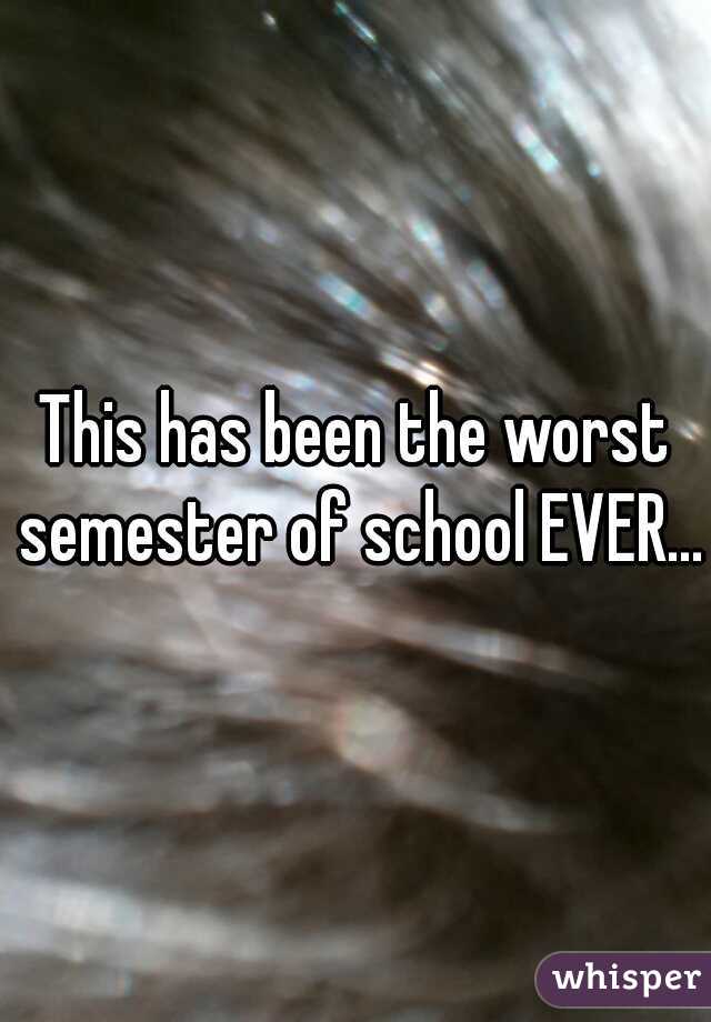 This has been the worst semester of school EVER...