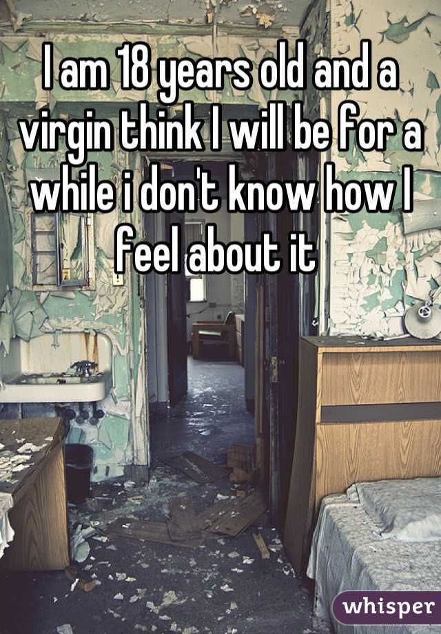 I am 18 years old and a virgin think I will be for a while i don't know how I feel about it 
