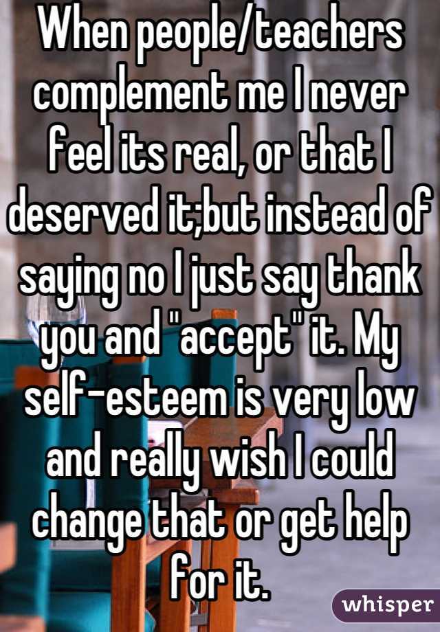 When people/teachers complement me I never feel its real, or that I deserved it;but instead of saying no I just say thank you and "accept" it. My self-esteem is very low and really wish I could change that or get help for it.