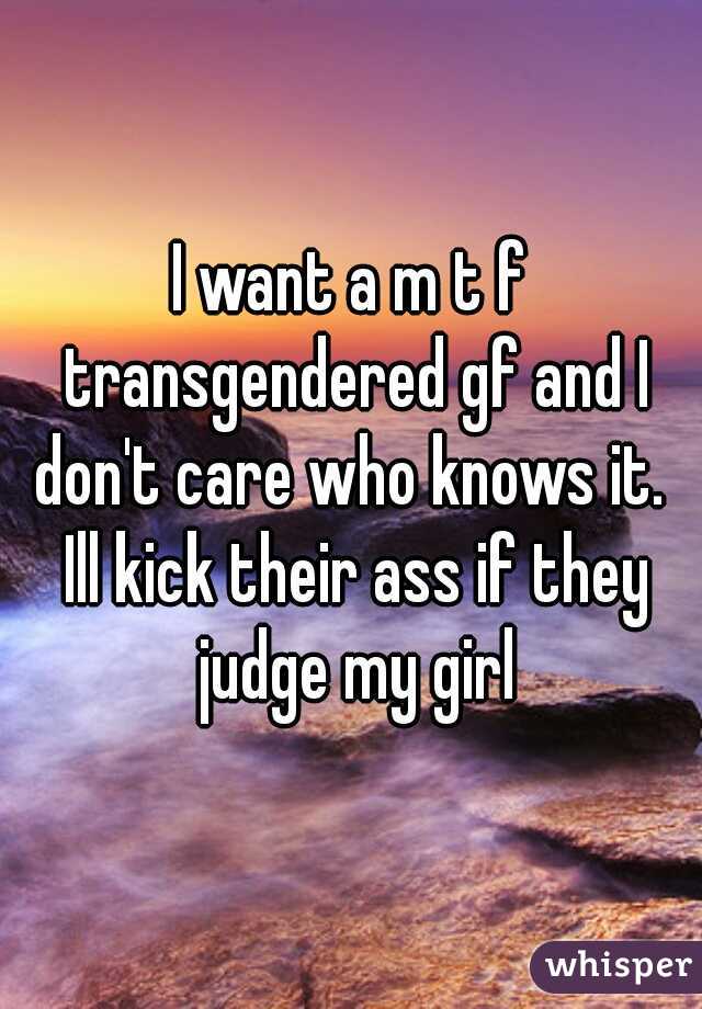 I want a m t f transgendered gf and I don't care who knows it.  Ill kick their ass if they judge my girl