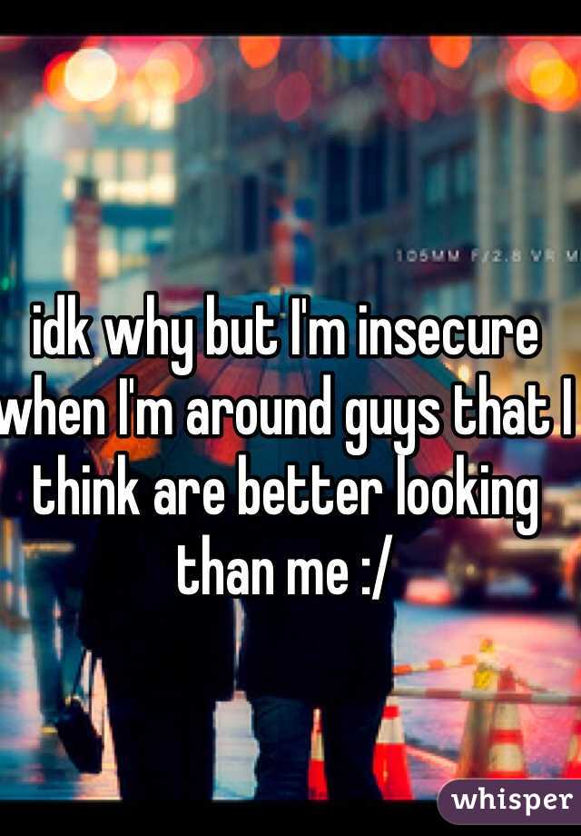 idk why but I'm insecure when I'm around guys that I think are better looking than me :/