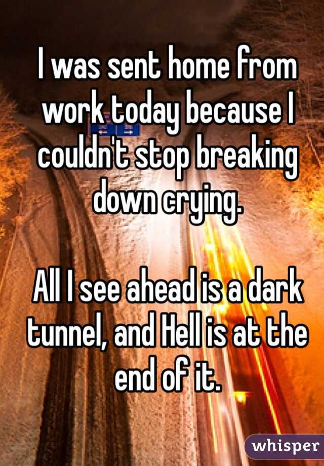 I was sent home from work today because I couldn't stop breaking down crying. 

All I see ahead is a dark tunnel, and Hell is at the end of it. 