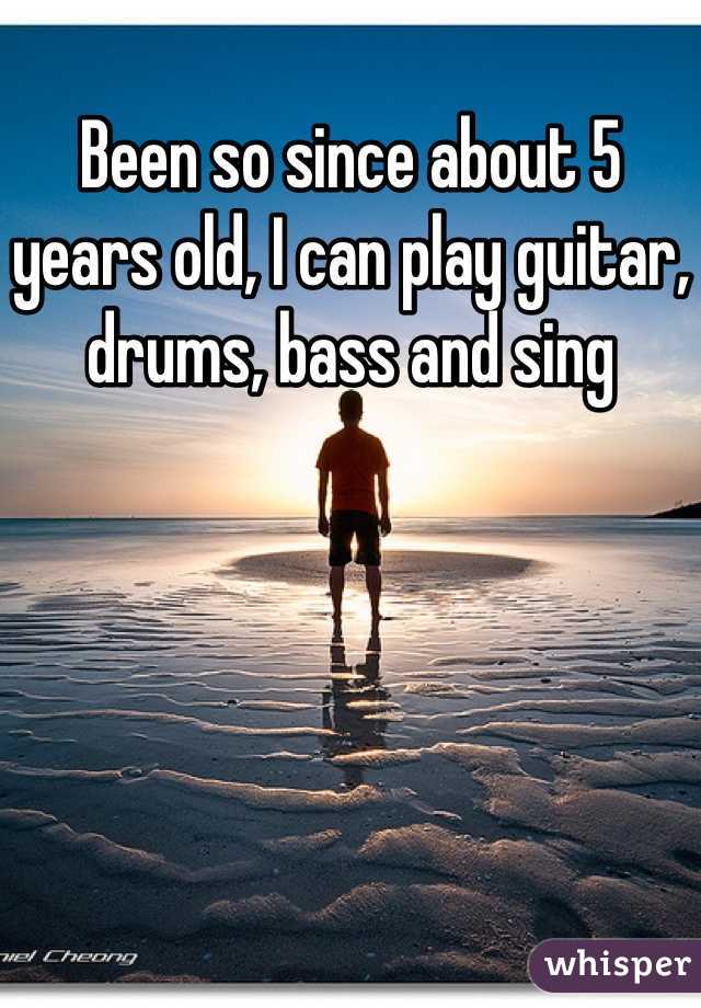 Been so since about 5 years old, I can play guitar, drums, bass and sing