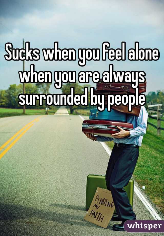 Sucks when you feel alone when you are always surrounded by people 