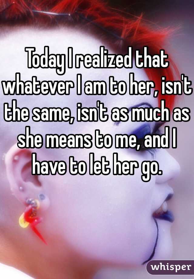 Today I realized that whatever I am to her, isn't the same, isn't as much as she means to me, and I have to let her go.
