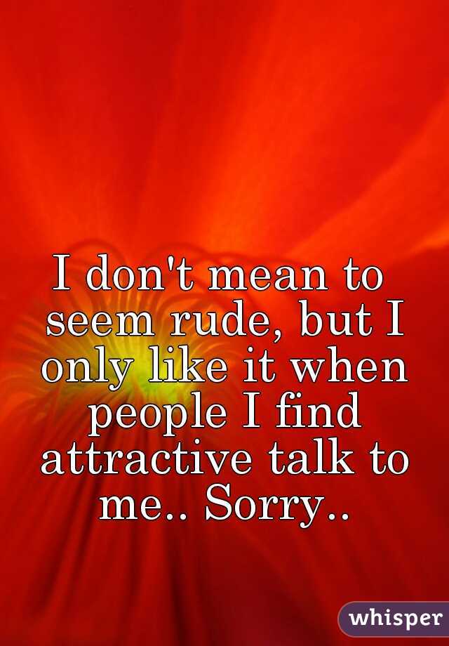 I don't mean to seem rude, but I only like it when people I find attractive talk to me.. Sorry..