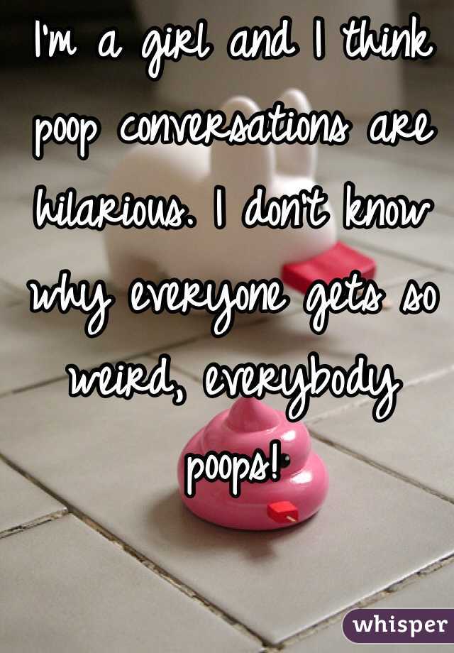 I'm a girl and I think poop conversations are hilarious. I don't know why everyone gets so weird, everybody poops!