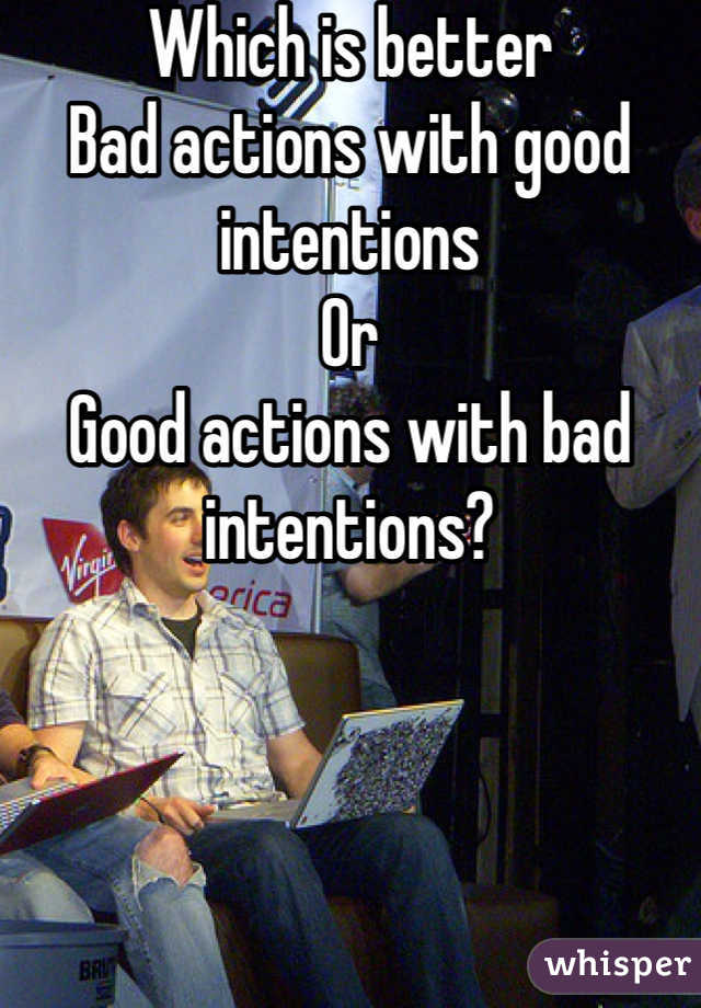 Which is better
Bad actions with good intentions
Or
Good actions with bad intentions?
