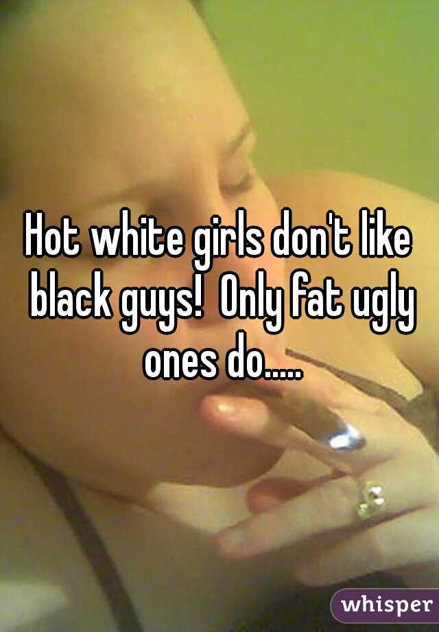 Hot white girls don't like black guys!  Only fat ugly ones do.....