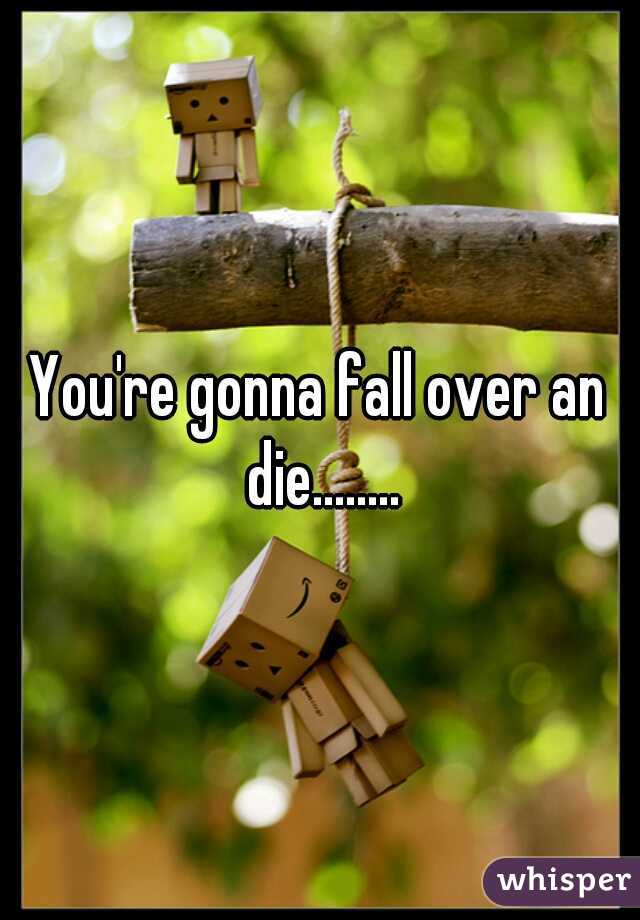 You're gonna fall over an die........