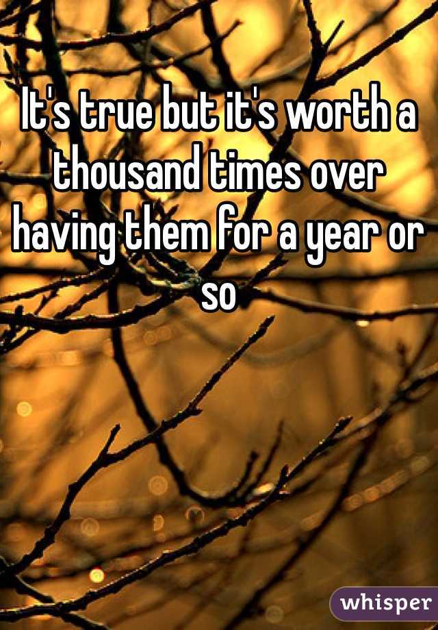 It's true but it's worth a thousand times over having them for a year or so