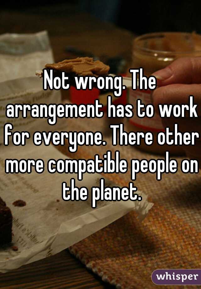 Not wrong. The arrangement has to work for everyone. There other more compatible people on the planet.