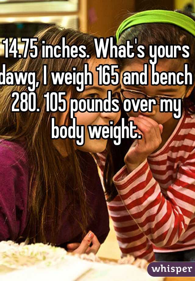 14.75 inches. What's yours dawg, I weigh 165 and bench 280. 105 pounds over my body weight.