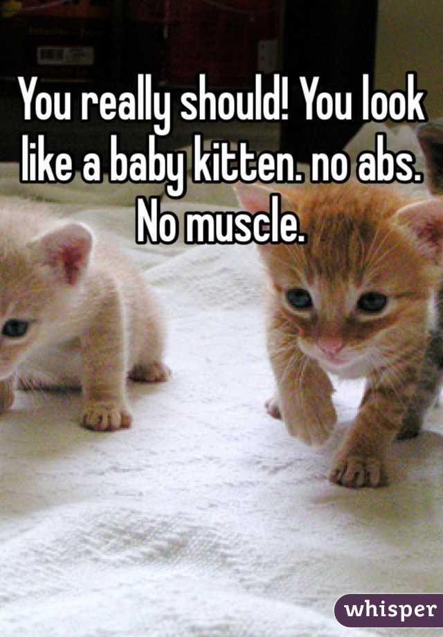 You really should! You look like a baby kitten. no abs. No muscle.   