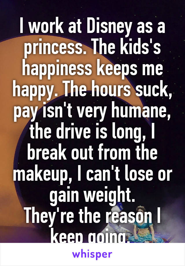 I work at Disney as a princess. The kids's happiness keeps me happy. The hours suck, pay isn't very humane, the drive is long, I break out from the makeup, I can't lose or gain weight.
They're the reason I keep going. 