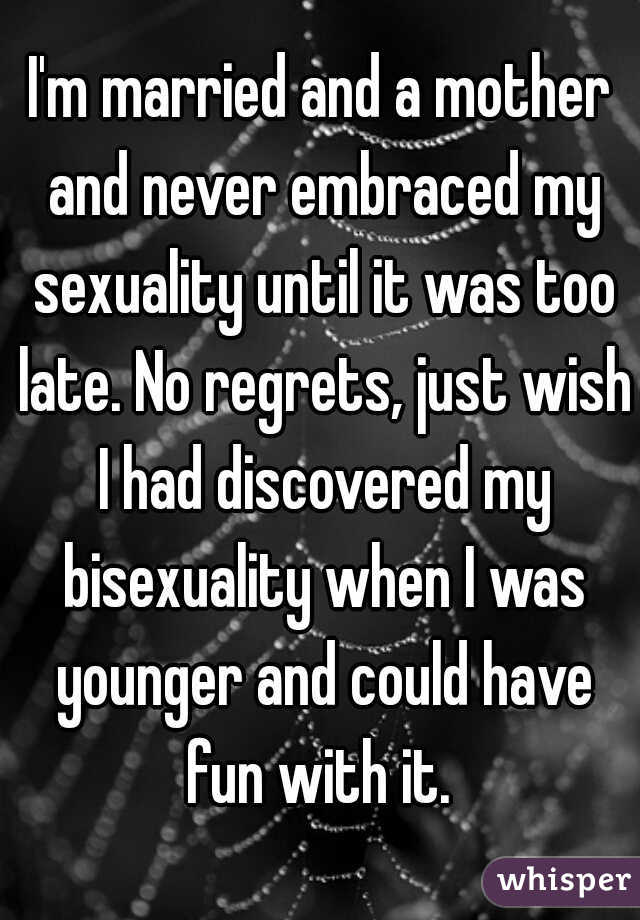 I'm married and a mother and never embraced my sexuality until it was too late. No regrets, just wish I had discovered my bisexuality when I was younger and could have fun with it. 