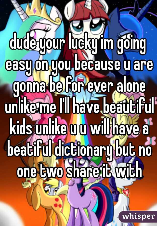 dude your lucky im going easy on you because u are gonna be for ever alone unlike me I'll have beautiful kids unlike u u will have a beatiful dictionary but no one two share it with