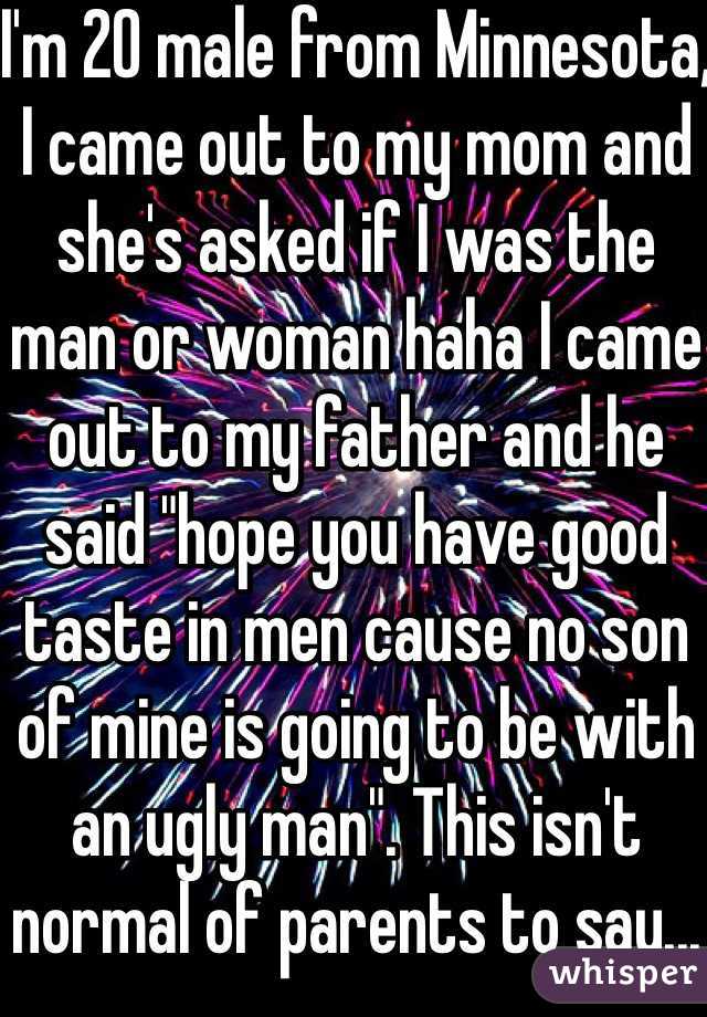 I'm 20 male from Minnesota, I came out to my mom and she's asked if I was the man or woman haha I came out to my father and he said "hope you have good taste in men cause no son of mine is going to be with an ugly man". This isn't normal of parents to say...