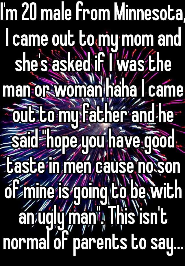 I'm 20 male from Minnesota, I came out to my mom and she's asked if I was the man or woman haha I came out to my father and he said "hope you have good taste in men cause no son of mine is going to be with an ugly man". This isn't normal of parents to say...