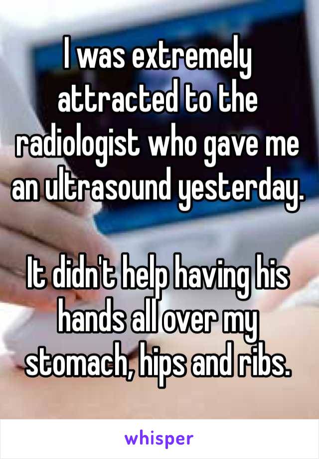 I was extremely attracted to the radiologist who gave me an ultrasound yesterday.

It didn't help having his hands all over my stomach, hips and ribs.